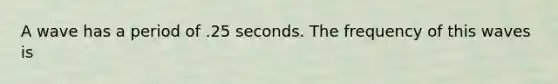 A wave has a period of .25 seconds. The frequency of this waves is