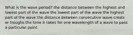 What is the wave period? the distance between the highest and lowest part of the wave the lowest part of the wave the highest part of the wave the distance between consecutive wave crests or troughs the time it takes for one wavelength of a wave to pass a particular point