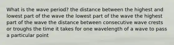 What is the wave period? the distance between the highest and lowest part of the wave the lowest part of the wave the highest part of the wave the distance between consecutive wave crests or troughs the time it takes for one wavelength of a wave to pass a particular point