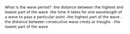 What is the wave period? -the distance between the highest and lowest part of the wave -the time it takes for one wavelength of a wave to pass a particular point -the highest part of the wave -the distance between consecutive wave crests or troughs - the lowest part of the wave