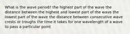 What is the wave period? the highest part of the wave the distance between the highest and lowest part of the wave the lowest part of the wave the distance between consecutive wave crests or troughs the time it takes for one wavelength of a wave to pass a particular point