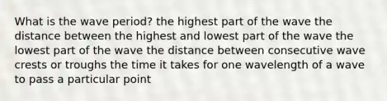 What is the wave period? the highest part of the wave the distance between the highest and lowest part of the wave the lowest part of the wave the distance between consecutive wave crests or troughs the time it takes for one wavelength of a wave to pass a particular point