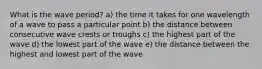 What is the wave period? a) the time it takes for one wavelength of a wave to pass a particular point b) the distance between consecutive wave crests or troughs c) the highest part of the wave d) the lowest part of the wave e) the distance between the highest and lowest part of the wave