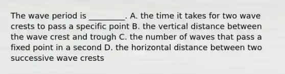 The wave period is _________. A. the time it takes for two wave crests to pass a specific point B. the vertical distance between the wave crest and trough C. the number of waves that pass a fixed point in a second D. the horizontal distance between two successive wave crests