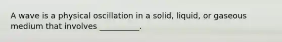 A wave is a physical oscillation in a solid, liquid, or gaseous medium that involves __________.