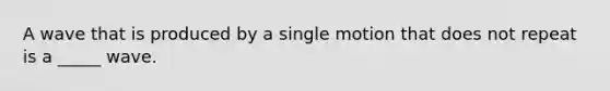 A wave that is produced by a single motion that does not repeat is a _____ wave.