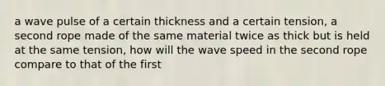 a wave pulse of a certain thickness and a certain tension, a second rope made of the same material twice as thick but is held at the same tension, how will the wave speed in the second rope compare to that of the first