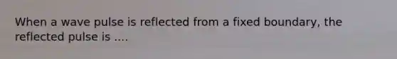When a wave pulse is reflected from a fixed boundary, the reflected pulse is ....