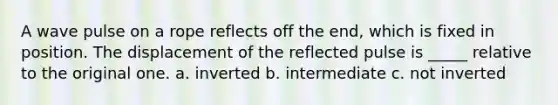 A wave pulse on a rope reflects off the end, which is fixed in position. The displacement of the reflected pulse is _____ relative to the original one. a. inverted b. intermediate c. not inverted