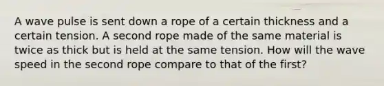 A wave pulse is sent down a rope of a certain thickness and a certain tension. A second rope made of the same material is twice as thick but is held at the same tension. How will the wave speed in the second rope compare to that of the first?