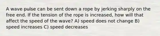 A wave pulse can be sent down a rope by jerking sharply on the free end. If the tension of the rope is increased, how will that affect the speed of the wave? A) speed does not change B) speed increases C) speed decreases