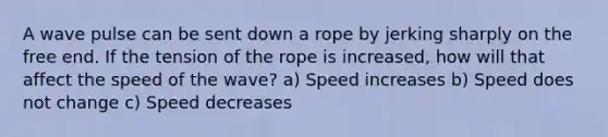 A wave pulse can be sent down a rope by jerking sharply on the free end. If the tension of the rope is increased, how will that affect the speed of the wave? a) Speed increases b) Speed does not change c) Speed decreases