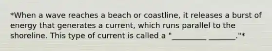 *When a wave reaches a beach or coastline, it releases a burst of energy that generates a current, which runs parallel to the shoreline. This type of current is called a "_________ _______."*