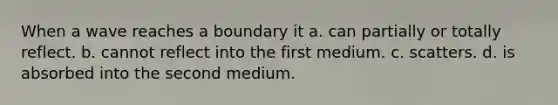 When a wave reaches a boundary it a. can partially or totally reflect. b. cannot reflect into the first medium. c. scatters. d. is absorbed into the second medium.