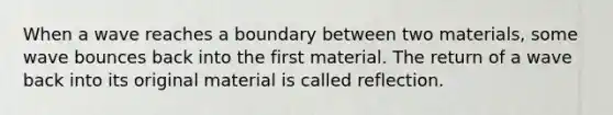 When a wave reaches a boundary between two materials, some wave bounces back into the first material. The return of a wave back into its original material is called reflection.