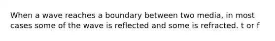 When a wave reaches a boundary between two media, in most cases some of the wave is reflected and some is refracted. t or f