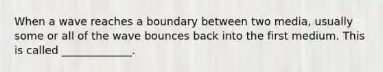 When a wave reaches a boundary between two media, usually some or all of the wave bounces back into the first medium. This is called _____________.