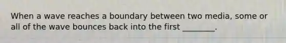When a wave reaches a boundary between two media, some or all of the wave bounces back into the first ________.