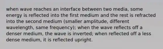 when wave reaches an interface between two media, some energy is reflected into the first medium and the rest is refracted into the second medium (smaller amplitude, different wavelength, same frequency); when the wave reflects off a denser medium, the wave is inverted; when reflected off a less dense medium, it is reflected upright.