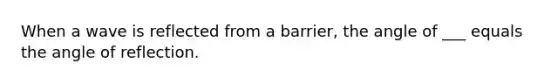 When a wave is reflected from a barrier, the angle of ___ equals the angle of reflection.