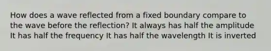 How does a wave reflected from a fixed boundary compare to the wave before the reflection? It always has half the amplitude It has half the frequency It has half the wavelength It is inverted