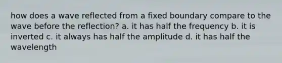 how does a wave reflected from a fixed boundary compare to the wave before the reflection? a. it has half the frequency b. it is inverted c. it always has half the amplitude d. it has half the wavelength