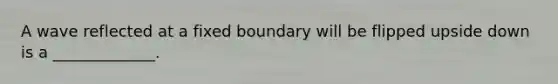 A wave reflected at a fixed boundary will be flipped upside down is a _____________.