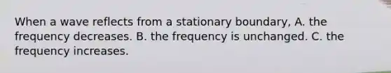 When a wave reflects from a stationary boundary, A. the frequency decreases. B. the frequency is unchanged. C. the frequency increases.