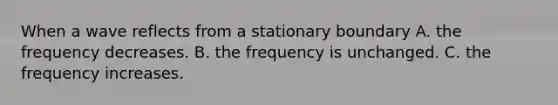 When a wave reflects from a stationary boundary A. the frequency decreases. B. the frequency is unchanged. C. the frequency increases.