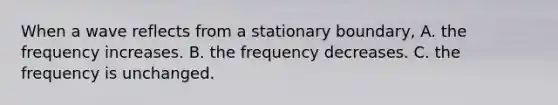 When a wave reflects from a stationary boundary, A. the frequency increases. B. the frequency decreases. C. the frequency is unchanged.