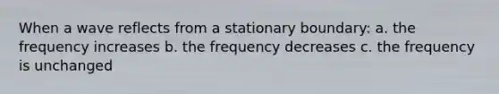 When a wave reflects from a stationary boundary: a. the frequency increases b. the frequency decreases c. the frequency is unchanged