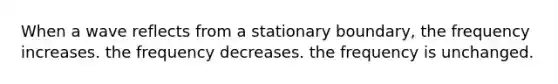 When a wave reflects from a stationary boundary, the frequency increases. the frequency decreases. the frequency is unchanged.