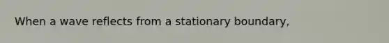 When a wave reflects from a stationary boundary,