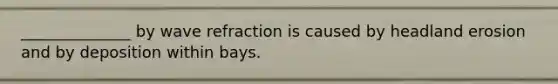 ______________ by wave refraction is caused by headland erosion and by deposition within bays.