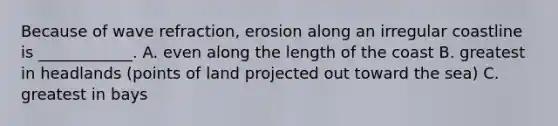 Because of wave refraction, erosion along an irregular coastline is ____________. A. even along the length of the coast B. greatest in headlands (points of land projected out toward the sea) C. greatest in bays