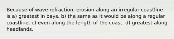 Because of wave refraction, erosion along an irregular coastline is a) greatest in bays. b) the same as it would be along a regular coastline. c) even along the length of the coast. d) greatest along headlands.