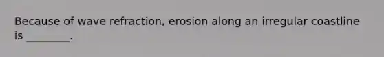 Because of wave refraction, erosion along an irregular coastline is ________.