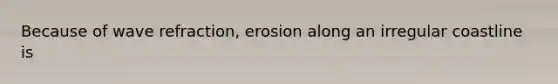 Because of wave refraction, erosion along an irregular coastline is