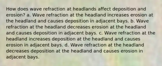 How does wave refraction at headlands affect deposition and erosion? a. Wave refraction at the headland increases erosion at the headland and causes deposition in adjacent bays. b. Wave refraction at the headland decreases erosion at the headland and causes deposition in adjacent bays. c. Wave refraction at the headland increases deposition at the headland and causes erosion in adjacent bays. d. Wave refraction at the headland decreases deposition at the headland and causes erosion in adjacent bays.