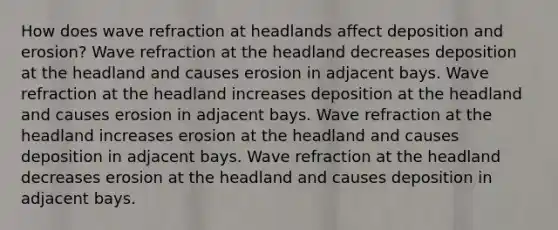 How does wave refraction at headlands affect deposition and erosion? Wave refraction at the headland decreases deposition at the headland and causes erosion in adjacent bays. Wave refraction at the headland increases deposition at the headland and causes erosion in adjacent bays. Wave refraction at the headland increases erosion at the headland and causes deposition in adjacent bays. Wave refraction at the headland decreases erosion at the headland and causes deposition in adjacent bays.