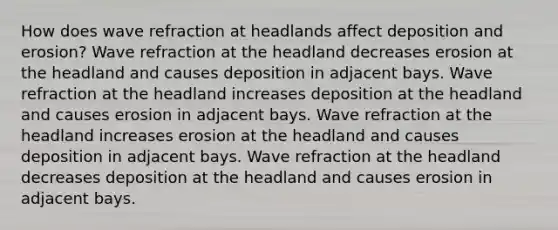 How does wave refraction at headlands affect deposition and erosion? Wave refraction at the headland decreases erosion at the headland and causes deposition in adjacent bays. Wave refraction at the headland increases deposition at the headland and causes erosion in adjacent bays. Wave refraction at the headland increases erosion at the headland and causes deposition in adjacent bays. Wave refraction at the headland decreases deposition at the headland and causes erosion in adjacent bays.