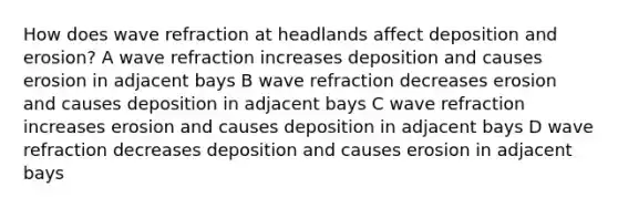 How does wave refraction at headlands affect deposition and erosion? A wave refraction increases deposition and causes erosion in adjacent bays B wave refraction decreases erosion and causes deposition in adjacent bays C wave refraction increases erosion and causes deposition in adjacent bays D wave refraction decreases deposition and causes erosion in adjacent bays