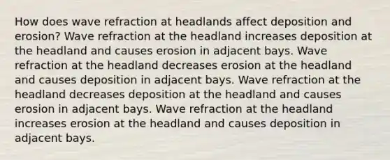 How does wave refraction at headlands affect deposition and erosion? Wave refraction at the headland increases deposition at the headland and causes erosion in adjacent bays. Wave refraction at the headland decreases erosion at the headland and causes deposition in adjacent bays. Wave refraction at the headland decreases deposition at the headland and causes erosion in adjacent bays. Wave refraction at the headland increases erosion at the headland and causes deposition in adjacent bays.