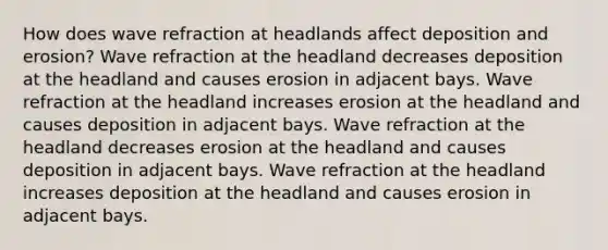 How does wave refraction at headlands affect deposition and erosion? Wave refraction at the headland decreases deposition at the headland and causes erosion in adjacent bays. Wave refraction at the headland increases erosion at the headland and causes deposition in adjacent bays. Wave refraction at the headland decreases erosion at the headland and causes deposition in adjacent bays. Wave refraction at the headland increases deposition at the headland and causes erosion in adjacent bays.