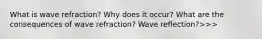 What is wave refraction? Why does it occur? What are the consequences of wave refraction? Wave reflection?>>>