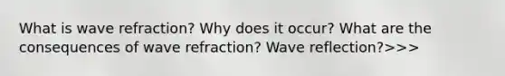 What is wave refraction? Why does it occur? What are the consequences of wave refraction? Wave reflection?>>>