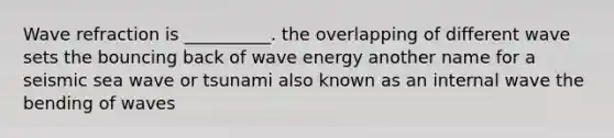 Wave refraction is __________. the overlapping of different wave sets the bouncing back of wave energy another name for a seismic sea wave or tsunami also known as an internal wave the bending of waves