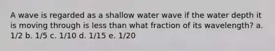 A wave is regarded as a shallow water wave if the water depth it is moving through is less than what fraction of its wavelength? a. 1/2 b. 1/5 c. 1/10 d. 1/15 e. 1/20