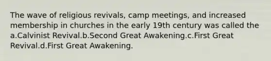 The wave of religious revivals, camp meetings, and increased membership in churches in the early 19th century was called the a.Calvinist Revival.b.Second Great Awakening.c.First Great Revival.d.First Great Awakening.