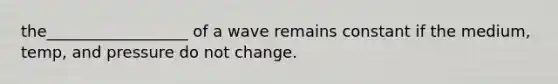 the__________________ of a wave remains constant if the medium, temp, and pressure do not change.